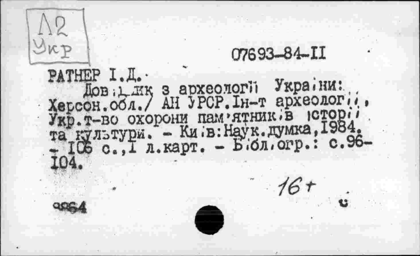 ﻿№
O7693-84-II
РАТНЕР І.Д.-	'	.. „
Довіьшк з археологи України.(( Херсон.обл./ Ali JPCP.Ih-t археології, Укр.Т-ВО ОХОРОНИ ШШ’ЯТНИЮВ ЮТОР»1 та культури. - Ки .в :Н^к. думка, 1984.
- ІОь с.,І л.карт. - Ь.бліогр.: с.96-104.
